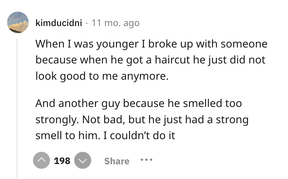 screenshot - kimducidni 11 mo. ago When I was younger I broke up with someone because when he got a haircut he just did not look good to me anymore. And another guy because he smelled too strongly. Not bad, but he just had a strong smell to him. I couldn'